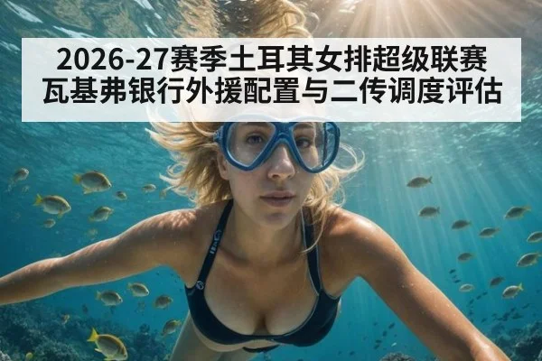 2026-27赛季土耳其女排超级联赛 瓦基弗银行外援配置与二传调度评估